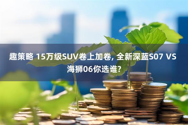 趣策略 15万级SUV卷上加卷, 全新深蓝S07 VS 海狮06你选谁?
