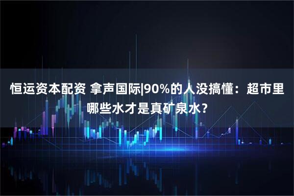 恒运资本配资 拿声国际|90%的人没搞懂：超市里哪些水才是真矿泉水？