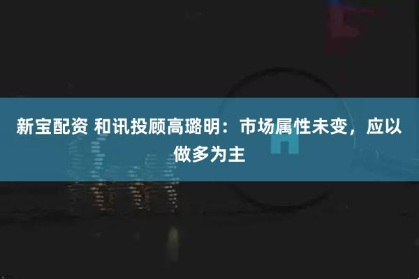 新宝配资 和讯投顾高璐明：市场属性未变，应以做多为主
