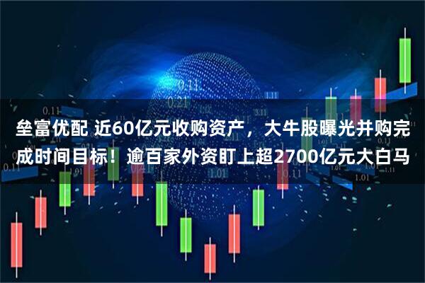 垒富优配 近60亿元收购资产，大牛股曝光并购完成时间目标！逾百家外资盯上超2700亿元大白马