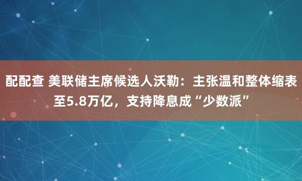 配配查 美联储主席候选人沃勒：主张温和整体缩表至5.8万亿，支持降息成“少数派”