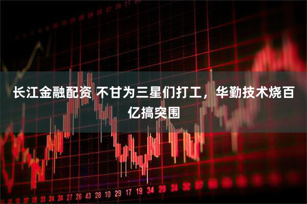 长江金融配资 不甘为三星们打工，华勤技术烧百亿搞突围