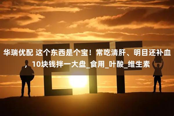 华瑞优配 这个东西是个宝！常吃清肝、明目还补血，10块钱拌一大盘_食用_叶酸_维生素